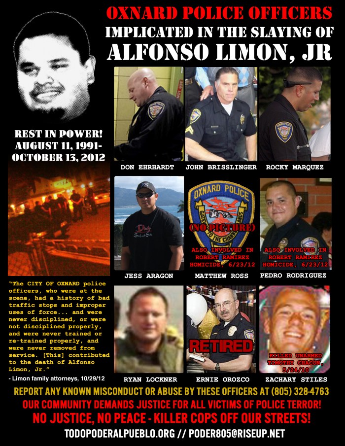 Oxnard Police Department officers implicated in the 10/13/12 slaying of Alfonso Limon, Jr., who was shot 16 times while lying face-down. TOP ROW: Senior Officer John Brisslinger, Officer Jess Aragon, Officer Don Ehrhardt, Officer PedroRodriguez (also involved in the homicide death of Robert Ramirez and ALSO now Pacifica High School Resource Officer!). BOTTOM ROW: Officer Rocky Marquez, Officer Zack Stiles (also responsible for the shooting death of unarmed Timothy Chacon), Officer Ryan Lockner, Officer (ret.) Ernie Orozco. NOT PICTURED: Matthew Ross, also involved in Ramirez homicide. If you have ANY information on these officers, please contact (805)328-4763